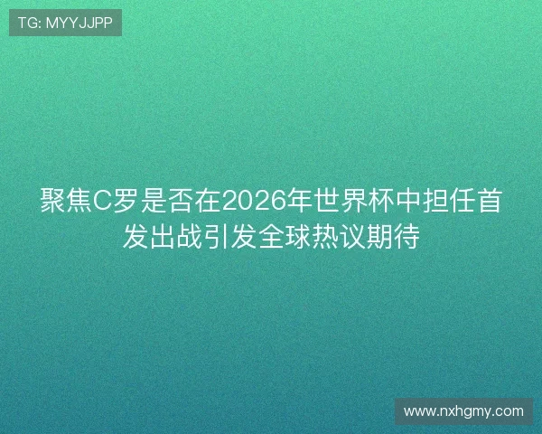 聚焦C罗是否在2026年世界杯中担任首发出战引发全球热议期待 聚焦C罗是否在2026年世界杯中担任首发出战引发全球热议期待